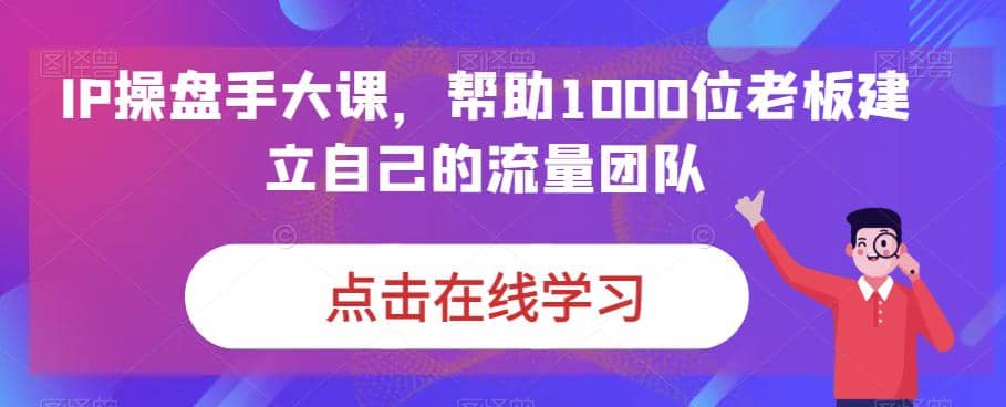 IP-操盘手大课，帮助1000位老板建立自己的流量团队（13节课）-有量联盟