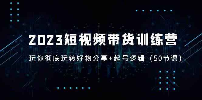 2023短视频带货训练营：带你彻底玩转好物分享+起号逻辑（50节课）-有量联盟