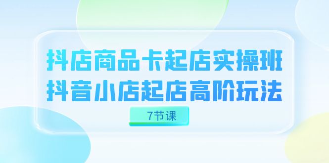 抖店-商品卡起店实战班，抖音小店起店高阶玩法（7节课）-有量联盟