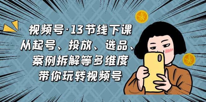 视频号·13节线下课，从起号、投放、选品、案例拆解等多维度带你玩转视频号-有量联盟