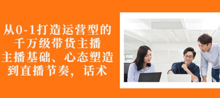 从0-1打造运营型的带货主播：主播基础、心态塑造，能力培养到直播节奏，话术进行全面讲解-有量联盟