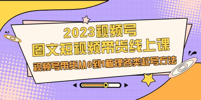 2023视频号-图文短视频带货线上课，视频号带货从0到1梳理各类起号方法-有量联盟