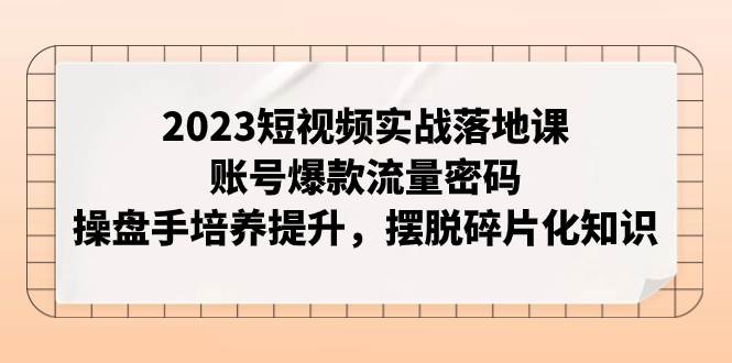 2023短视频实战落地课，账号爆款流量密码，操盘手培养提升，摆脱碎片化知识-有量联盟