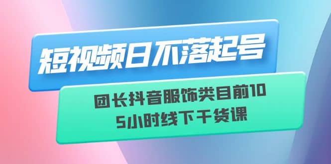 短视频日不落起号【6月11线下课】团长抖音服饰类目前10 5小时线下干货课-有量联盟