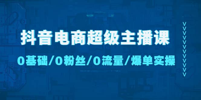 抖音电商超级主播课：0基础、0粉丝、0流量、爆单实操-有量联盟