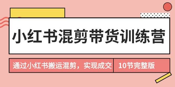 小红书混剪带货训练营，通过小红书搬运混剪，实现成交（10节课完结版）-有量联盟