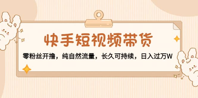 快手短视频带货：零粉丝开撸，纯自然流量，长久可持续-有量联盟