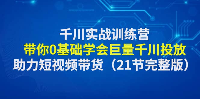 千川实战训练营：带你0基础学会巨量千川投放，助力短视频带货（21节完整版）-有量联盟