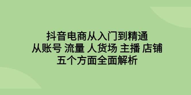 抖音电商从入门到精通，从账号 流量 人货场 主播 店铺五个方面全面解析-有量联盟