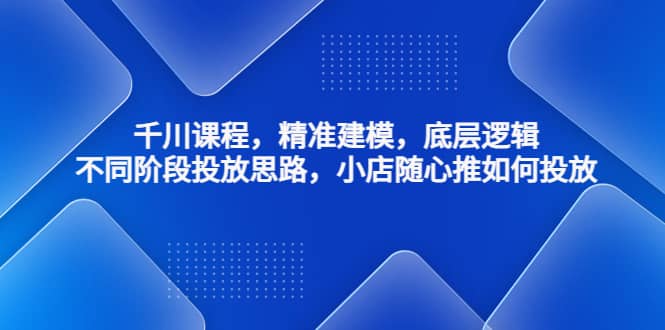 千川课程，精准建模，底层逻辑，不同阶段投放思路，小店随心推如何投放-有量联盟