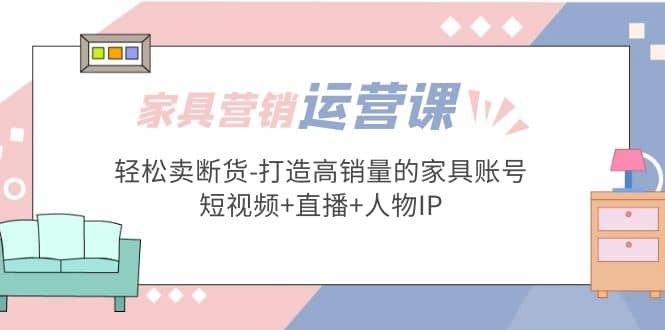 家具营销·运营实战 轻松卖断货-打造高销量的家具账号(短视频+直播+人物IP)-有量联盟