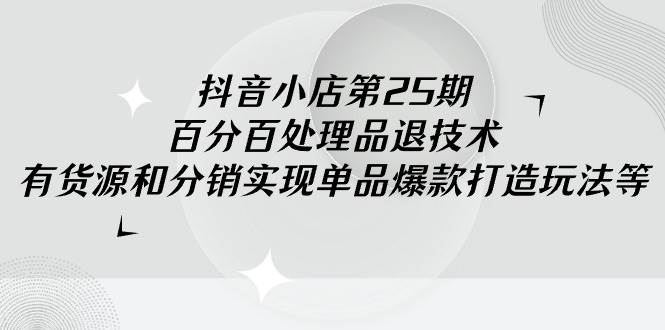 抖音小店-第25期，百分百处理品退技术，有货源和分销实现单品爆款打造玩法-有量联盟