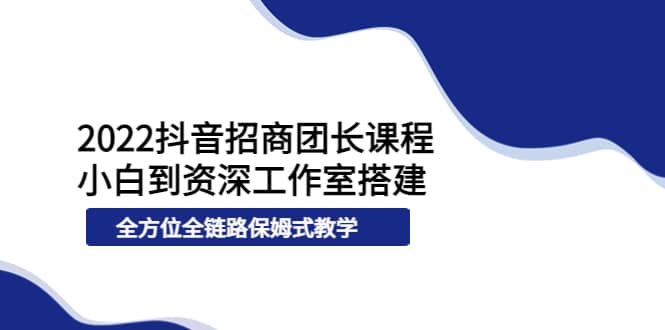 2022抖音招商团长课程，从小白到资深工作室搭建，全方位全链路保姆式教学-有量联盟