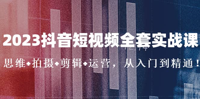 2023抖音短视频全套实战课：思维+拍摄+剪辑+运营，从入门到精通-有量联盟