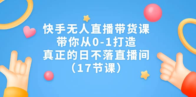 快手无人直播带货课，带你从0-1打造，真正的日不落直播间（17节课）-有量联盟