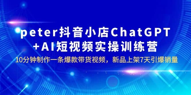 peter抖音小店ChatGPT+AI短视频实训 10分钟做一条爆款带货视频 7天引爆销量-有量联盟