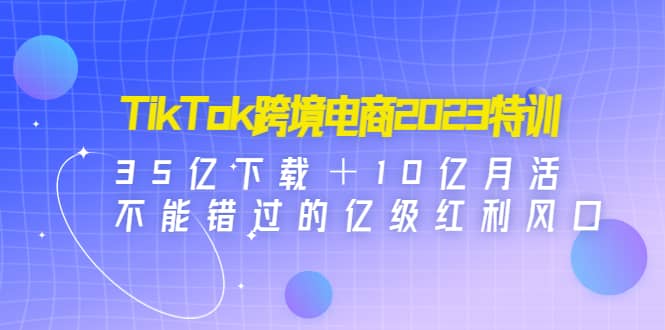 TikTok跨境电商2023特训：35亿下载＋10亿月活，不能错过的亿级红利风口-有量联盟