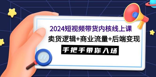 2024短视频带货内核线上课：卖货逻辑+商业流量+后端变现，手把手带你入场-有量联盟