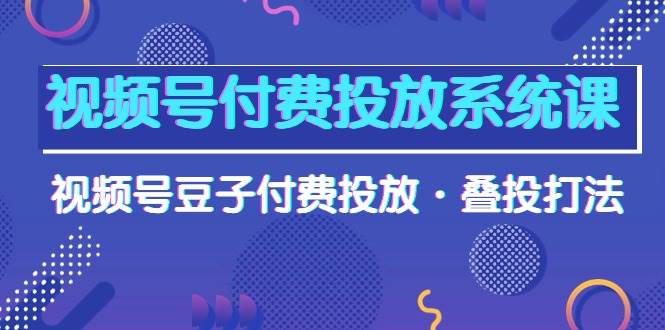 视频号付费投放系统课，视频号豆子付费投放·叠投打法（高清视频课）-有量联盟