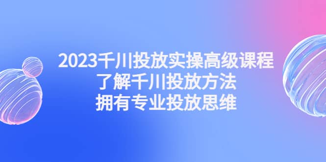 2023千川投放实操高级课程：了解千川投放方法，拥有专业投放思维-有量联盟