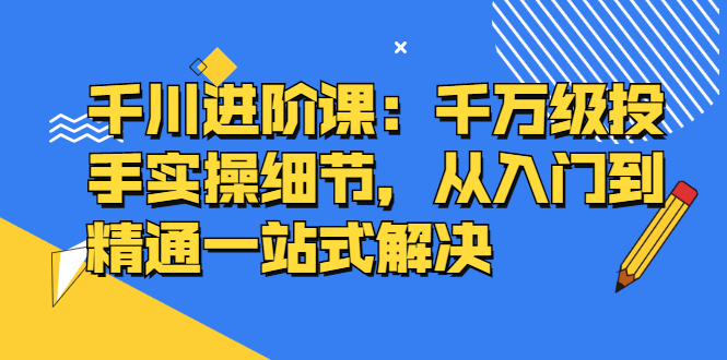 千川进阶课：千川投放细节实操，从入门到精通一站式解决-有量联盟