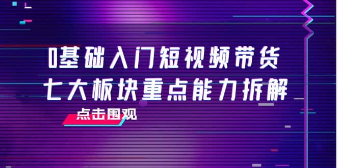 0基础入门短视频带货，七大板块重点能力拆解，7节精品课4小时干货-有量联盟