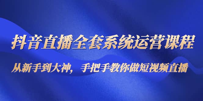 抖音直播全套系统运营课程：从新手到大神，手把手教你做直播短视频-有量联盟