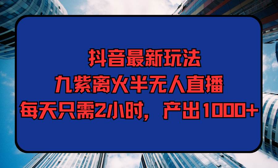 抖音最新玩法，九紫离火半无人直播，每天只需2小时，产出1000+-有量联盟