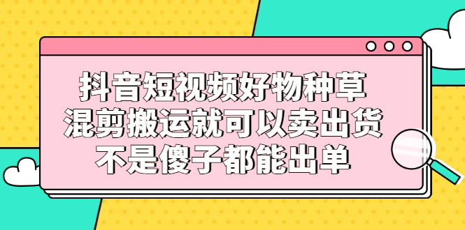 抖音短视频好物种草，混剪搬运就可以卖出货，不是傻子都能出单-有量联盟