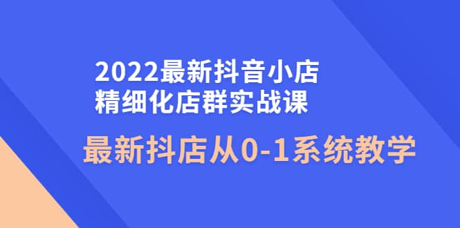 2022最新抖音小店精细化店群实战课，最新抖店从0-1系统教学-有量联盟