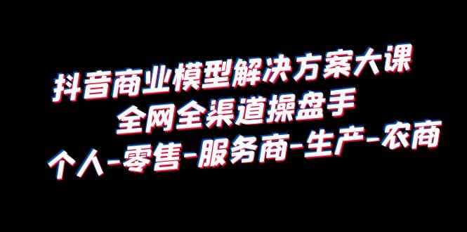 抖音商业 模型解决方案大课 全网全渠道操盘手 个人-零售-服务商-生产-农商-有量联盟