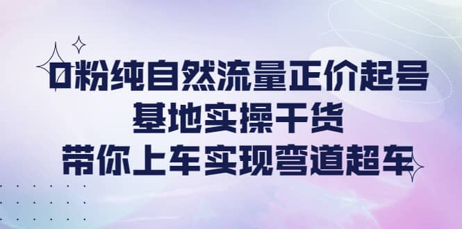 0粉纯自然流量正价起号基地实操干货，带你上车实现弯道超车-有量联盟