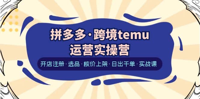 拼多多·跨境temu运营实操营：开店注册·选品·核价上架·日出千单·实战课-有量联盟