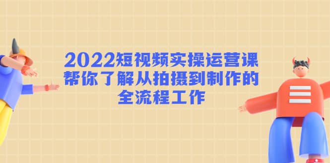 2022短视频实操运营课：帮你了解从拍摄到制作的全流程工作-有量联盟