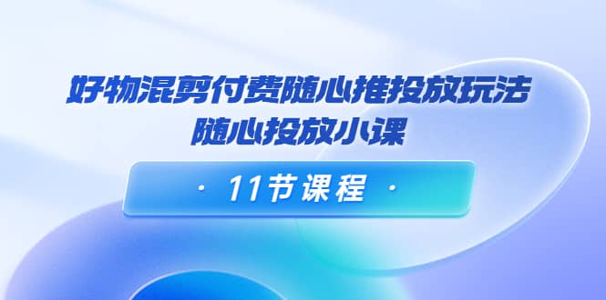 好物混剪付费随心推投放玩法，随心投放小课（11节课程）-有量联盟