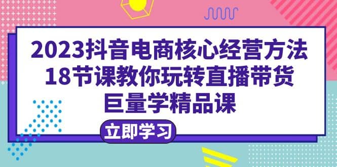 2023抖音电商核心经营方法：18节课教你玩转直播带货，巨量学精品课-有量联盟