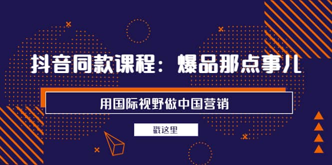 抖音同款课程：爆品那点事儿，用国际视野做中国营销（20节课）-有量联盟