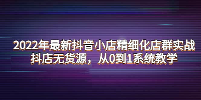 2022年最新抖音小店精细化店群实战，抖店无货源，从0到1系统教学-有量联盟