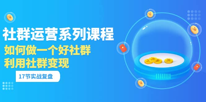 「社群运营系列课程」如何做一个好社群，利用社群变现（17节实战复盘）-有量联盟