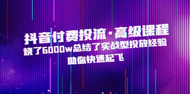 抖音付费投流·高级课程，烧了6000w总结了实战型投放经验，助你快速起飞-有量联盟