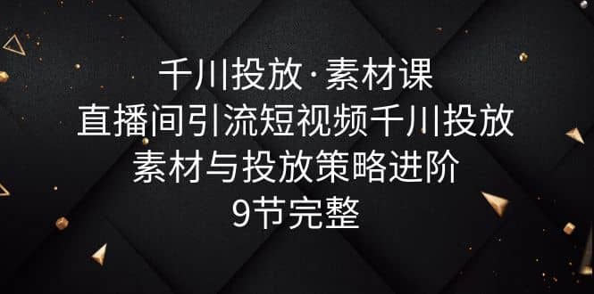 千川投放·素材课：直播间引流短视频千川投放素材与投放策略进阶，9节完整-有量联盟