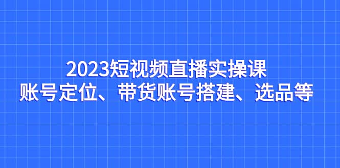 2023短视频直播实操课，账号定位、带货账号搭建、选品等-有量联盟