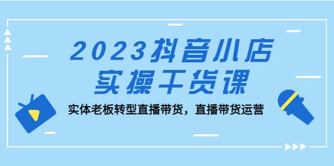 2023抖音小店实操干货课：实体老板转型直播带货，直播带货运营-有量联盟