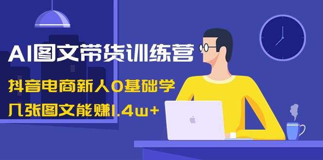 AI图文带货训练营：抖音电商新人0基础学，几张图文能赚1.4w+-有量联盟