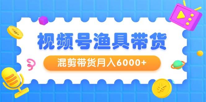 视频号渔具带货，混剪带货月入6000+，起号剪辑选品带货-有量联盟