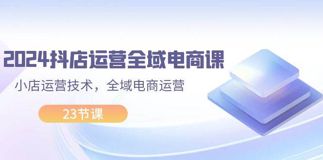 2024抖店运营-全域电商课，小店运营技术，全域电商运营（23节课）-有量联盟