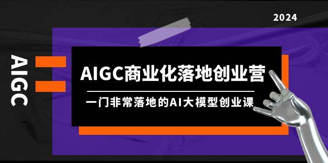 AIGC-商业化落地创业营，一门非常落地的AI大模型创业课（8节课+资料）-有量联盟