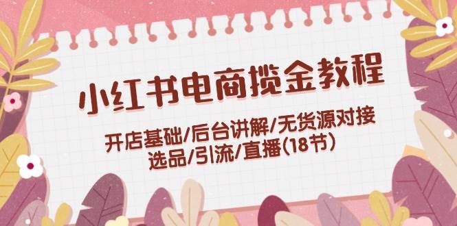 小红书电商揽金教程：开店基础/后台讲解/无货源对接/选品/引流/直播(18节)-有量联盟