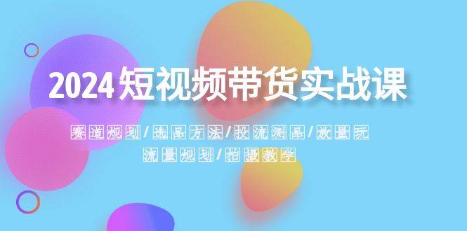 2024短视频带货实战课：赛道规划·选品方法·投流测品·放量玩法·流量规划-有量联盟