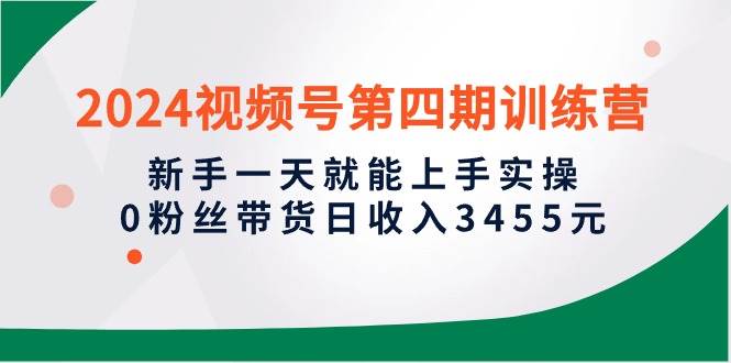 2024视频号第四期训练营，新手一天就能上手实操，0粉丝带货日收入3455元-有量联盟